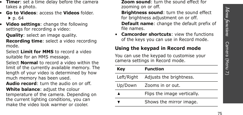 Menu functions    Camera (Menu 7)75•Timer: set a time delay before the camera takes a photo.•Go to Videos: access the Videos folder.p. 64•Video settings: change the following settings for recording a video:Quality: select an image quality. Recording time: select a video recording mode.Select Limit for MMS to record a video suitable for an MMS message.Select Normal to record a video within the limit of the currently available memory. The length of your video is determined by how much memory has been used.Audio record: turn the audio on or off.White balance: adjust the colour temperature of the camera. Depending on the current lighting conditions, you can make the video look warmer or cooler.Zoom sound: turn the sound effect for zooming on or off.Brightness sound: turn the sound effect for brightness adjustment on or off.Default name: change the default prefix of file names.•Camcorder shortcuts: view the functions of the keys you can use in Record mode.Using the keypad in Record modeYou can use the keypad to customise your camera settings in Record mode.Key FunctionLeft/Right Adjusts the brightness. Up/Down Zooms in or out.Flips the image vertically.Shows the mirror image.