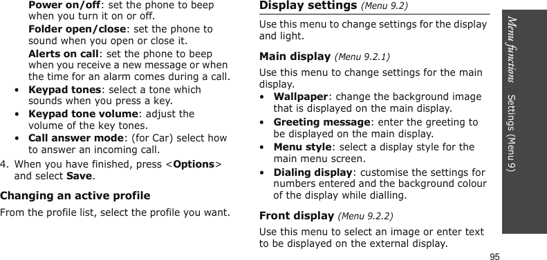 Menu functions    Settings (Menu 9)95Power on/off: set the phone to beep when you turn it on or off.Folder open/close: set the phone to sound when you open or close it.Alerts on call: set the phone to beep when you receive a new message or when the time for an alarm comes during a call.•Keypad tones: select a tone which sounds when you press a key.•Keypad tone volume: adjust the volume of the key tones.•Call answer mode: (for Car) select how to answer an incoming call.4. When you have finished, press &lt;Options&gt; and select Save.Changing an active profileFrom the profile list, select the profile you want.Display settings (Menu 9.2)Use this menu to change settings for the display and light.Main display (Menu 9.2.1)Use this menu to change settings for the main display.•Wallpaper: change the background image that is displayed on the main display.•Greeting message: enter the greeting to be displayed on the main display.•Menu style: select a display style for the main menu screen.•Dialing display: customise the settings for numbers entered and the background colour of the display while dialling.Front display (Menu 9.2.2)Use this menu to select an image or enter text to be displayed on the external display.