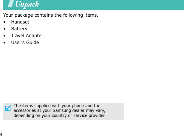 4UnpackYour package contains the following items.•Handset• Battery•Travel Adapter•User’s GuideThe items supplied with your phone and the accessories at your Samsung dealer may vary, depending on your country or service provider.Your phone