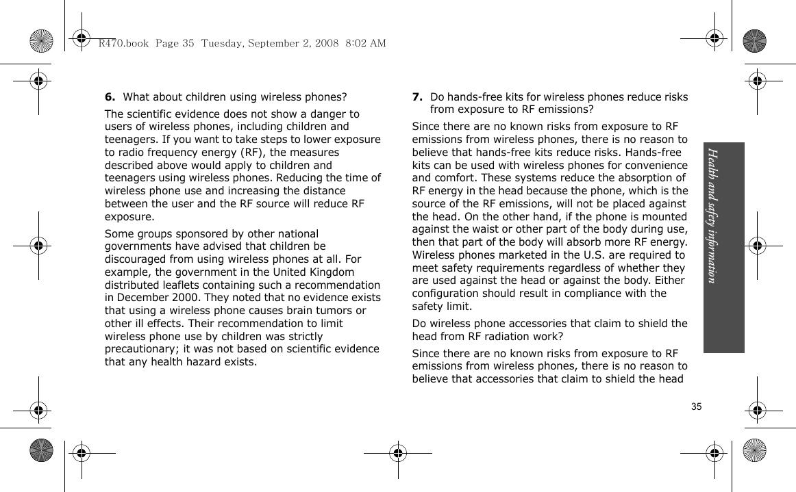Health and safety information    356.What about children using wireless phones?The scientific evidence does not show a danger to users of wireless phones, including children and teenagers. If you want to take steps to lower exposure to radio frequency energy (RF), the measures described above would apply to children and teenagers using wireless phones. Reducing the time of wireless phone use and increasing the distance between the user and the RF source will reduce RF exposure.Some groups sponsored by other national governments have advised that children be discouraged from using wireless phones at all. For example, the government in the United Kingdom distributed leaflets containing such a recommendation in December 2000. They noted that no evidence exists that using a wireless phone causes brain tumors or other ill effects. Their recommendation to limit wireless phone use by children was strictly precautionary; it was not based on scientific evidence that any health hazard exists.7.Do hands-free kits for wireless phones reduce risks from exposure to RF emissions?Since there are no known risks from exposure to RF emissions from wireless phones, there is no reason to believe that hands-free kits reduce risks. Hands-free kits can be used with wireless phones for convenience and comfort. These systems reduce the absorption of RF energy in the head because the phone, which is the source of the RF emissions, will not be placed against the head. On the other hand, if the phone is mounted against the waist or other part of the body during use, then that part of the body will absorb more RF energy. Wireless phones marketed in the U.S. are required to meet safety requirements regardless of whether they are used against the head or against the body. Either configuration should result in compliance with the safety limit.Do wireless phone accessories that claim to shield the head from RF radiation work?Since there are no known risks from exposure to RF emissions from wireless phones, there is no reason to believe that accessories that claim to shield the head R470.book  Page 35  Tuesday, September 2, 2008  8:02 AM