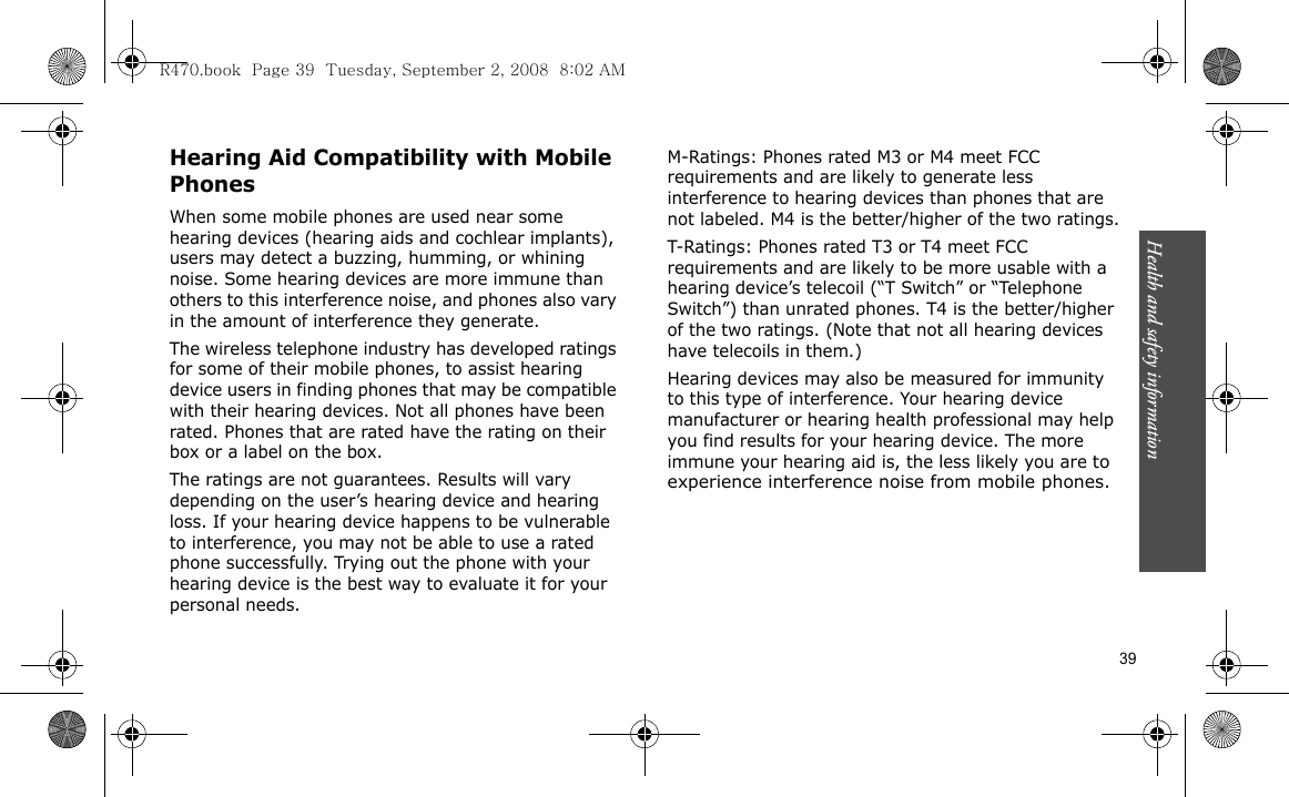 Health and safety information    39Hearing Aid Compatibility with Mobile PhonesWhen some mobile phones are used near some hearing devices (hearing aids and cochlear implants), users may detect a buzzing, humming, or whining noise. Some hearing devices are more immune than others to this interference noise, and phones also vary in the amount of interference they generate.The wireless telephone industry has developed ratings for some of their mobile phones, to assist hearing device users in finding phones that may be compatible with their hearing devices. Not all phones have been rated. Phones that are rated have the rating on their box or a label on the box.The ratings are not guarantees. Results will vary depending on the user’s hearing device and hearing loss. If your hearing device happens to be vulnerable to interference, you may not be able to use a rated phone successfully. Trying out the phone with your hearing device is the best way to evaluate it for your personal needs.M-Ratings: Phones rated M3 or M4 meet FCC requirements and are likely to generate less interference to hearing devices than phones that are not labeled. M4 is the better/higher of the two ratings.T-Ratings: Phones rated T3 or T4 meet FCC requirements and are likely to be more usable with a hearing device’s telecoil (“T Switch” or “Telephone Switch”) than unrated phones. T4 is the better/higher of the two ratings. (Note that not all hearing devices have telecoils in them.)Hearing devices may also be measured for immunity to this type of interference. Your hearing device manufacturer or hearing health professional may help you find results for your hearing device. The more immune your hearing aid is, the less likely you are to experience interference noise from mobile phones.R470.book  Page 39  Tuesday, September 2, 2008  8:02 AM