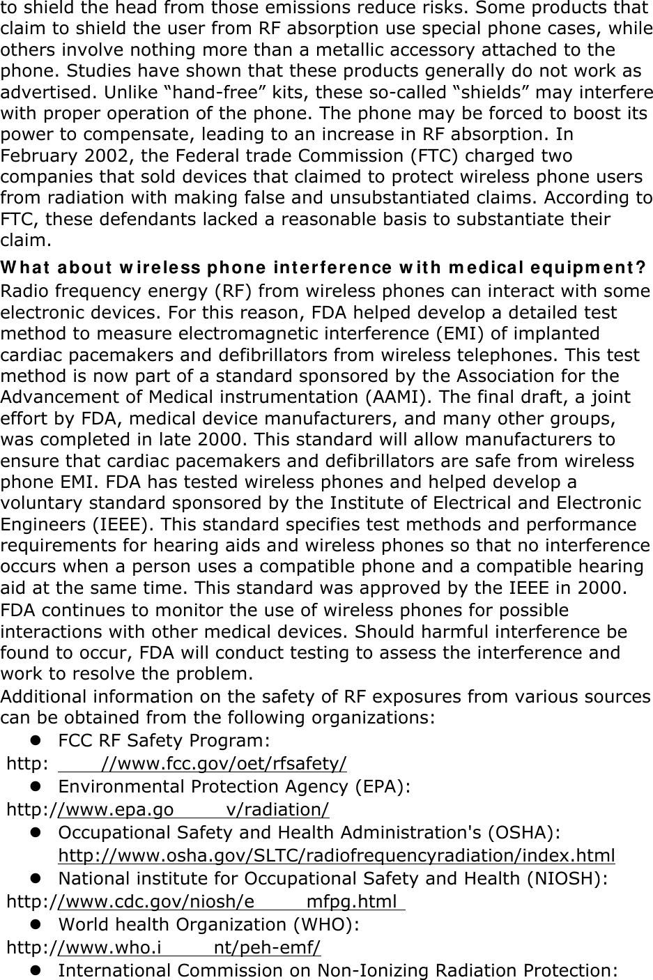 to shield the head from those emissions reduce risks. Some products that claim to shield the user from RF absorption use special phone cases, while others involve nothing more than a metallic accessory attached to the phone. Studies have shown that these products generally do not work as advertised. Unlike “hand-free” kits, these so-called “shields” may interfere with proper operation of the phone. The phone may be forced to boost its power to compensate, leading to an increase in RF absorption. In February 2002, the Federal trade Commission (FTC) charged two companies that sold devices that claimed to protect wireless phone users from radiation with making false and unsubstantiated claims. According to FTC, these defendants lacked a reasonable basis to substantiate their claim. W hat a bout  w ir eless phone int er fe rence w it h m edical equipm ent ? Radio frequency energy (RF) from wireless phones can interact with some electronic devices. For this reason, FDA helped develop a detailed test method to measure electromagnetic interference (EMI) of implanted cardiac pacemakers and defibrillators from wireless telephones. This test method is now part of a standard sponsored by the Association for the Advancement of Medical instrumentation (AAMI). The final draft, a joint effort by FDA, medical device manufacturers, and many other groups, was completed in late 2000. This standard will allow manufacturers to ensure that cardiac pacemakers and defibrillators are safe from wireless phone EMI. FDA has tested wireless phones and helped develop a voluntary standard sponsored by the Institute of Electrical and Electronic Engineers (IEEE). This standard specifies test methods and performance requirements for hearing aids and wireless phones so that no interference occurs when a person uses a compatible phone and a compatible hearing aid at the same time. This standard was approved by the IEEE in 2000. FDA continues to monitor the use of wireless phones for possible interactions with other medical devices. Should harmful interference be found to occur, FDA will conduct testing to assess the interference and work to resolve the problem. Additional information on the safety of RF exposures from various sources can be obtained from the following organizations:  FCC RF Safety Program:  http: //www.fcc.gov/oet/rfsafety/  Environmental Protection Agency (EPA):  http://www.epa.go v/radiation/  Occupational Safety and Health Administration&apos;s (OSHA):         http://www.osha.gov/SLTC/radiofrequencyradiation/index.html  National institute for Occupational Safety and Health (NIOSH):  http://www.cdc.gov/niosh/e mfpg.html    World health Organization (WHO):  http://www.who.i nt/peh-emf/  International Commission on Non-Ionizing Radiation Protection: 