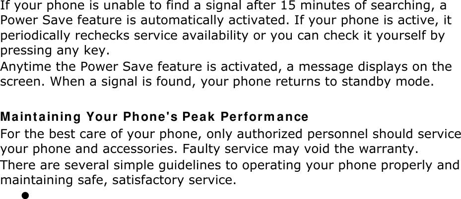 If your phone is unable to find a signal after 15 minutes of searching, a Power Save feature is automatically activated. If your phone is active, it periodically rechecks service availability or you can check it yourself by pressing any key. Anytime the Power Save feature is activated, a message displays on the screen. When a signal is found, your phone returns to standby mode.  Ma int aining Your  Phone &apos;s Pea k Perfor m ance For the best care of your phone, only authorized personnel should service your phone and accessories. Faulty service may void the warranty. There are several simple guidelines to operating your phone properly and maintaining safe, satisfactory service.  