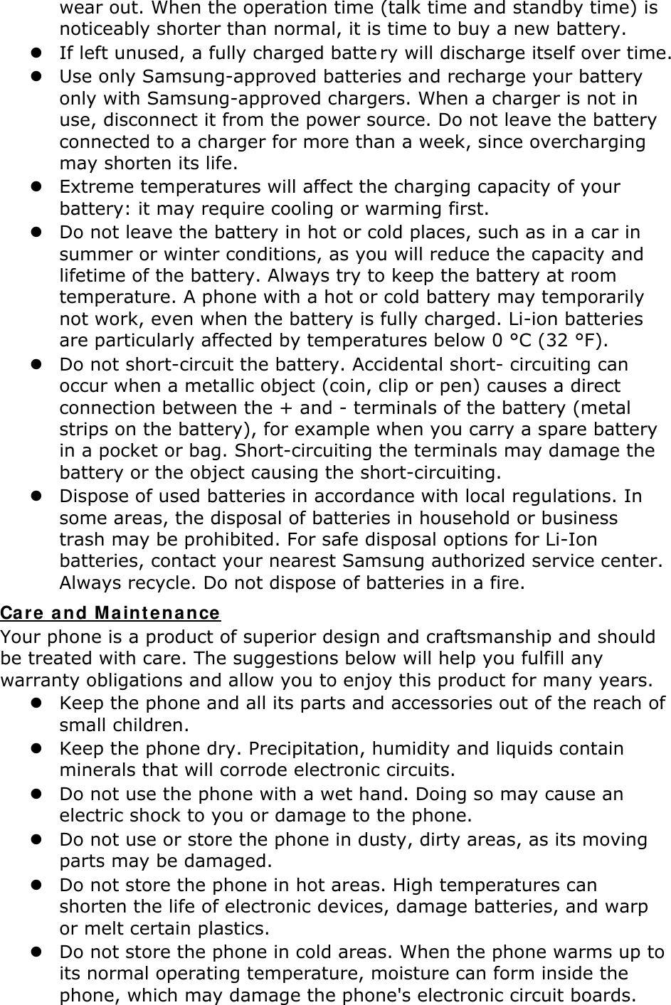 wear out. When the operation time (talk time and standby time) is noticeably shorter than normal, it is time to buy a new battery.  If left unused, a fully charged batte ry will discharge itself over time.   Use only Samsung-approved batteries and recharge your battery only with Samsung-approved chargers. When a charger is not in use, disconnect it from the power source. Do not leave the battery connected to a charger for more than a week, since overcharging may shorten its life.  Extreme temperatures will affect the charging capacity of your battery: it may require cooling or warming first.  Do not leave the battery in hot or cold places, such as in a car in summer or winter conditions, as you will reduce the capacity and lifetime of the battery. Always try to keep the battery at room temperature. A phone with a hot or cold battery may temporarily not work, even when the battery is fully charged. Li-ion batteries are particularly affected by temperatures below 0 °C (32 °F).  Do not short-circuit the battery. Accidental short- circuiting can occur when a metallic object (coin, clip or pen) causes a direct connection between the + and - terminals of the battery (metal strips on the battery), for example when you carry a spare battery in a pocket or bag. Short-circuiting the terminals may damage the battery or the object causing the short-circuiting.  Dispose of used batteries in accordance with local regulations. In some areas, the disposal of batteries in household or business trash may be prohibited. For safe disposal options for Li-Ion batteries, contact your nearest Samsung authorized service center. Always recycle. Do not dispose of batteries in a fire. Car e and M aint enance Your phone is a product of superior design and craftsmanship and should be treated with care. The suggestions below will help you fulfill any warranty obligations and allow you to enjoy this product for many years.  Keep the phone and all its parts and accessories out of the reach of small children.  Keep the phone dry. Precipitation, humidity and liquids contain minerals that will corrode electronic circuits.  Do not use the phone with a wet hand. Doing so may cause an electric shock to you or damage to the phone.  Do not use or store the phone in dusty, dirty areas, as its moving parts may be damaged.  Do not store the phone in hot areas. High temperatures can shorten the life of electronic devices, damage batteries, and warp or melt certain plastics.  Do not store the phone in cold areas. When the phone warms up to its normal operating temperature, moisture can form inside the phone, which may damage the phone&apos;s electronic circuit boards. 