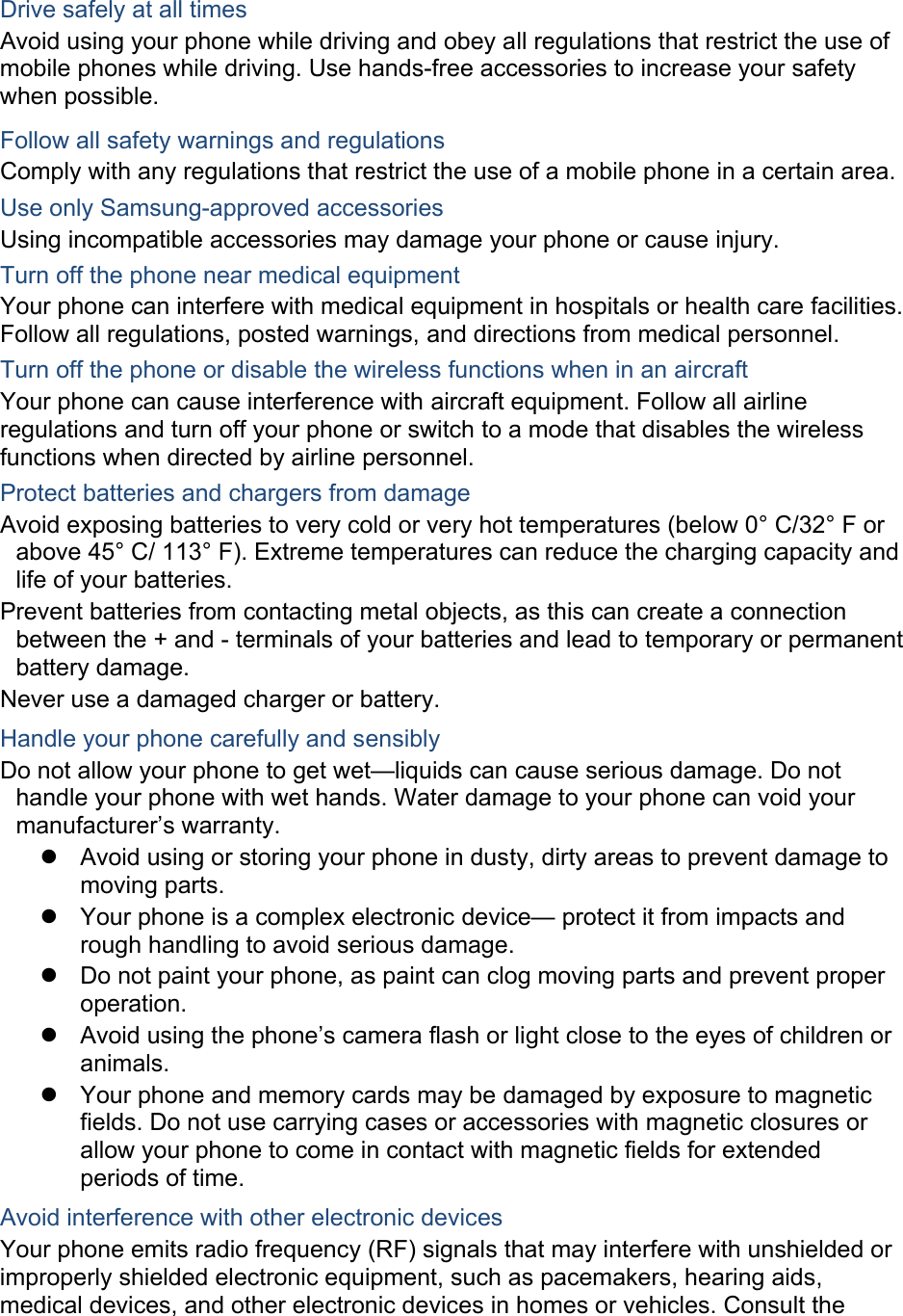  Drive safely at all times Avoid using your phone while driving and obey all regulations that restrict the use of mobile phones while driving. Use hands-free accessories to increase your safety when possible. Follow all safety warnings and regulations Comply with any regulations that restrict the use of a mobile phone in a certain area. Use only Samsung-approved accessories Using incompatible accessories may damage your phone or cause injury. Turn off the phone near medical equipment Your phone can interfere with medical equipment in hospitals or health care facilities. Follow all regulations, posted warnings, and directions from medical personnel. Turn off the phone or disable the wireless functions when in an aircraft Your phone can cause interference with aircraft equipment. Follow all airline regulations and turn off your phone or switch to a mode that disables the wireless functions when directed by airline personnel. Protect batteries and chargers from damage Avoid exposing batteries to very cold or very hot temperatures (below 0° C/32° F or above 45° C/ 113° F). Extreme temperatures can reduce the charging capacity and life of your batteries. Prevent batteries from contacting metal objects, as this can create a connection between the + and - terminals of your batteries and lead to temporary or permanent battery damage. Never use a damaged charger or battery. Handle your phone carefully and sensibly Do not allow your phone to get wet—liquids can cause serious damage. Do not handle your phone with wet hands. Water damage to your phone can void your manufacturer’s warranty.   Avoid using or storing your phone in dusty, dirty areas to prevent damage to moving parts.   Your phone is a complex electronic device— protect it from impacts and rough handling to avoid serious damage.   Do not paint your phone, as paint can clog moving parts and prevent proper operation.   Avoid using the phone’s camera flash or light close to the eyes of children or animals.   Your phone and memory cards may be damaged by exposure to magnetic fields. Do not use carrying cases or accessories with magnetic closures or allow your phone to come in contact with magnetic fields for extended periods of time. Avoid interference with other electronic devices Your phone emits radio frequency (RF) signals that may interfere with unshielded or improperly shielded electronic equipment, such as pacemakers, hearing aids, medical devices, and other electronic devices in homes or vehicles. Consult the 