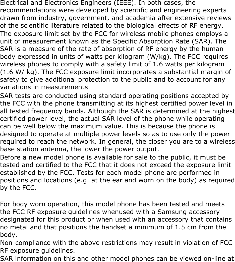 Electrical and Electronics Engineers (IEEE). In both cases, the recommendations were developed by scientific and engineering experts drawn from industry, government, and academia after extensive reviews of the scientific literature related to the biological effects of RF energy. The exposure limit set by the FCC for wireless mobile phones employs a unit of measurement known as the Specific Absorption Rate (SAR). The SAR is a measure of the rate of absorption of RF energy by the human body expressed in units of watts per kilogram (W/kg). The FCC requires wireless phones to comply with a safety limit of 1.6 watts per kilogram (1.6 W/ kg). The FCC exposure limit incorporates a substantial margin of safety to give additional protection to the public and to account for any variations in measurements. SAR tests are conducted using standard operating positions accepted by the FCC with the phone transmitting at its highest certified power level in all tested frequency bands. Although the SAR is determined at the highest certified power level, the actual SAR level of the phone while operating can be well below the maximum value. This is because the phone is designed to operate at multiple power levels so as to use only the power required to reach the network. In general, the closer you are to a wireless base station antenna, the lower the power output. Before a new model phone is available for sale to the public, it must be tested and certified to the FCC that it does not exceed the exposure limit established by the FCC. Tests for each model phone are performed in positions and locations (e.g. at the ear and worn on the body) as required by the FCC.      For body worn operation, this model phone has been tested and meets the FCC RF exposure guidelines whenused with a Samsung accessory designated for this product or when used with an accessory that contains no metal and that positions the handset a minimum of 1.5 cm from the body.  Non-compliance with the above restrictions may result in violation of FCC RF exposure guidelines. SAR information on this and other model phones can be viewed on-line at 