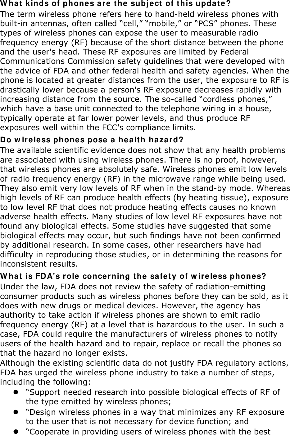 W hat k in ds of phones ar e t he subj ect  of t his upda t e? The term wireless phone refers here to hand-held wireless phones with built-in antennas, often called “cell,” “mobile,” or “PCS” phones. These types of wireless phones can expose the user to measurable radio frequency energy (RF) because of the short distance between the phone and the user&apos;s head. These RF exposures are limited by Federal Communications Commission safety guidelines that were developed with the advice of FDA and other federal health and safety agencies. When the phone is located at greater distances from the user, the exposure to RF is drastically lower because a person&apos;s RF exposure decreases rapidly with increasing distance from the source. The so-called “cordless phones,” which have a base unit connected to the telephone wiring in a house, typically operate at far lower power levels, and thus produce RF exposures well within the FCC&apos;s compliance limits. Do w ir eless phones pose a he alt h ha za rd? The available scientific evidence does not show that any health problems are associated with using wireless phones. There is no proof, however, that wireless phones are absolutely safe. Wireless phones emit low levels of radio frequency energy (RF) in the microwave range while being used. They also emit very low levels of RF when in the stand-by mode. Whereas high levels of RF can produce health effects (by heating tissue), exposure to low level RF that does not produce heating effects causes no known adverse health effects. Many studies of low level RF exposures have not found any biological effects. Some studies have suggested that some biological effects may occur, but such findings have not been confirmed by additional research. In some cases, other researchers have had difficulty in reproducing those studies, or in determining the reasons for inconsistent results. W hat is FD A&apos;s r ole concer ning t he safe ty of w ire le ss phones? Under the law, FDA does not review the safety of radiation-emitting consumer products such as wireless phones before they can be sold, as it does with new drugs or medical devices. However, the agency has authority to take action if wireless phones are shown to emit radio frequency energy (RF) at a level that is hazardous to the user. In such a case, FDA could require the manufacturers of wireless phones to notify users of the health hazard and to repair, replace or recall the phones so that the hazard no longer exists. Although the existing scientific data do not justify FDA regulatory actions, FDA has urged the wireless phone industry to take a number of steps, including the following:  “Support needed research into possible biological effects of RF of the type emitted by wireless phones;  “Design wireless phones in a way that minimizes any RF exposure to the user that is not necessary for device function; and  “Cooperate in providing users of wireless phones with the best 