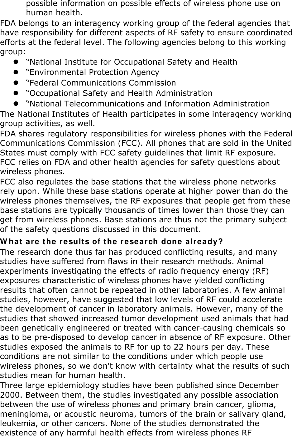 possible information on possible effects of wireless phone use on human health. FDA belongs to an interagency working group of the federal agencies that have responsibility for different aspects of RF safety to ensure coordinated efforts at the federal level. The following agencies belong to this working group:  “National Institute for Occupational Safety and Health  “Environmental Protection Agency  “Federal Communications Commission  “Occupational Safety and Health Administration  “National Telecommunications and Information Administration The National Institutes of Health participates in some interagency working group activities, as well. FDA shares regulatory responsibilities for wireless phones with the Federal Communications Commission (FCC). All phones that are sold in the United States must comply with FCC safety guidelines that limit RF exposure. FCC relies on FDA and other health agencies for safety questions about wireless phones. FCC also regulates the base stations that the wireless phone networks rely upon. While these base stations operate at higher power than do the wireless phones themselves, the RF exposures that people get from these base stations are typically thousands of times lower than those they can get from wireless phones. Base stations are thus not the primary subject of the safety questions discussed in this document. W hat a re t he result s of t he rese ar ch done a lr eady? The research done thus far has produced conflicting results, and many studies have suffered from flaws in their research methods. Animal experiments investigating the effects of radio frequency energy (RF) exposures characteristic of wireless phones have yielded conflicting results that often cannot be repeated in other laboratories. A few animal studies, however, have suggested that low levels of RF could accelerate the development of cancer in laboratory animals. However, many of the studies that showed increased tumor development used animals that had been genetically engineered or treated with cancer-causing chemicals so as to be pre-disposed to develop cancer in absence of RF exposure. Other studies exposed the animals to RF for up to 22 hours per day. These conditions are not similar to the conditions under which people use wireless phones, so we don&apos;t know with certainty what the results of such studies mean for human health. Three large epidemiology studies have been published since December 2000. Between them, the studies investigated any possible association between the use of wireless phones and primary brain cancer, glioma, meningioma, or acoustic neuroma, tumors of the brain or salivary gland, leukemia, or other cancers. None of the studies demonstrated the existence of any harmful health effects from wireless phones RF 