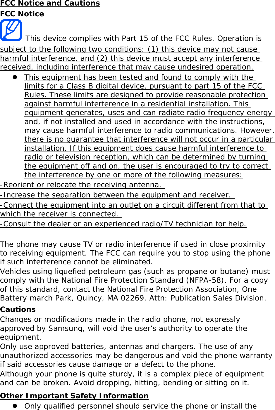 FCC Notice and Cautions FCC Notice  This device complies with Part 15 of the FCC Rules. Operation is  subject to the following two conditions: (1) this device may not cause harmful interference, and (2) this device must accept any interference received, including interference that may cause undesired operation.  This equipment has been tested and found to comply with the limits for a Class B digital device, pursuant to part 15 of the FCC Rules. These limits are designed to provide reasonable protection against harmful interference in a residential installation. This equipment generates, uses and can radiate radio frequency energy and, if not installed and used in accordance with the instructions, may cause harmful interference to radio communications. However, there is no guarantee that interference will not occur in a particular installation. If this equipment does cause harmful interference to radio or television reception, which can be determined by turning the equipment off and on, the user is encouraged to try to correct the interference by one or more of the following measures: -Reorient or relocate the receiving antenna.  -Increase the separation between the equipment and receiver.  -Connect the equipment into an outlet on a circuit different from that to which the receiver is connected.  -Consult the dealer or an experienced radio/TV technician for help.  The phone may cause TV or radio interference if used in close proximity to receiving equipment. The FCC can require you to stop using the phone if such interference cannot be eliminated. Vehicles using liquefied petroleum gas (such as propane or butane) must comply with the National Fire Protection Standard (NFPA-58). For a copy of this standard, contact the National Fire Protection Association, One Battery march Park, Quincy, MA 02269, Attn: Publication Sales Division. Cautions Changes or modifications made in the radio phone, not expressly approved by Samsung, will void the user’s authority to operate the equipment. Only use approved batteries, antennas and chargers. The use of any unauthorized accessories may be dangerous and void the phone warranty if said accessories cause damage or a defect to the phone. Although your phone is quite sturdy, it is a complex piece of equipment and can be broken. Avoid dropping, hitting, bending or sitting on it. Other Important Safety Information  Only qualified personnel should service the phone or install the 