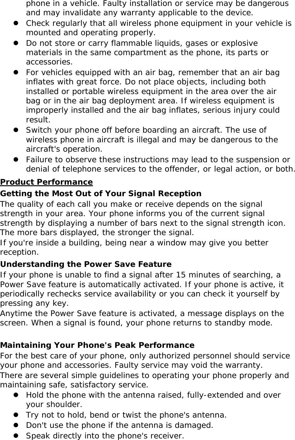 phone in a vehicle. Faulty installation or service may be dangerous and may invalidate any warranty applicable to the device.  Check regularly that all wireless phone equipment in your vehicle is mounted and operating properly.  Do not store or carry flammable liquids, gases or explosive materials in the same compartment as the phone, its parts or accessories.  For vehicles equipped with an air bag, remember that an air bag inflates with great force. Do not place objects, including both installed or portable wireless equipment in the area over the air bag or in the air bag deployment area. If wireless equipment is improperly installed and the air bag inflates, serious injury could result.  Switch your phone off before boarding an aircraft. The use of wireless phone in aircraft is illegal and may be dangerous to the aircraft&apos;s operation.  Failure to observe these instructions may lead to the suspension or denial of telephone services to the offender, or legal action, or both. Product Performance Getting the Most Out of Your Signal Reception The quality of each call you make or receive depends on the signal strength in your area. Your phone informs you of the current signal strength by displaying a number of bars next to the signal strength icon. The more bars displayed, the stronger the signal. If you&apos;re inside a building, being near a window may give you better reception. Understanding the Power Save Feature If your phone is unable to find a signal after 15 minutes of searching, a Power Save feature is automatically activated. If your phone is active, it periodically rechecks service availability or you can check it yourself by pressing any key. Anytime the Power Save feature is activated, a message displays on the screen. When a signal is found, your phone returns to standby mode.  Maintaining Your Phone&apos;s Peak Performance For the best care of your phone, only authorized personnel should service your phone and accessories. Faulty service may void the warranty. There are several simple guidelines to operating your phone properly and maintaining safe, satisfactory service.  Hold the phone with the antenna raised, fully-extended and over your shoulder.  Try not to hold, bend or twist the phone&apos;s antenna.  Don&apos;t use the phone if the antenna is damaged.  Speak directly into the phone&apos;s receiver. 