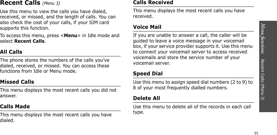Menu functions    Recent Calls (Menu 3)11Recent Calls (Menu 3)Use this menu to view the calls you have dialed, received, or missed, and the length of calls. You can also check the cost of your calls, if your SIM card supports this function.To access this menu, press &lt;Menu&gt; in Idle mode and select Recent Calls.All CallsThe phone stores the numbers of the calls you’ve dialed, received, or missed. You can access these functions from Idle or Menu mode.Missed CallsThis menu displays the most recent calls you did not answer.Calls MadeThis menu displays the most recent calls you have dialed.Calls ReceivedThis menu displays the most recent calls you have received.Voice MailIf you are unable to answer a call, the caller will be guided to leave a voice message in your voicemail box, if your service provider supports it. Use this menu to connect your voicemail server to access received voicemails and store the service number of your voicemail server.Speed DialUse this menu to assign speed dial numbers (2 to 9) to 8 of your most frequently dialled numbers.Delete AllUse this menu to delete all of the records in each call type.
