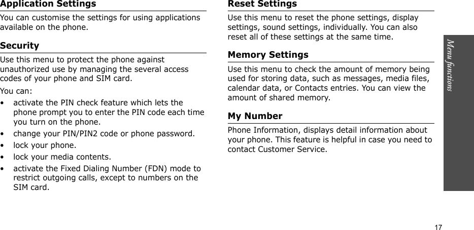 Menu functions  17Application SettingsYou can customise the settings for using applications available on the phone.SecurityUse this menu to protect the phone against unauthorized use by managing the several access codes of your phone and SIM card.You can:• activate the PIN check feature which lets the phone prompt you to enter the PIN code each time you turn on the phone.• change your PIN/PIN2 code or phone password.• lock your phone.• lock your media contents.• activate the Fixed Dialing Number (FDN) mode to restrict outgoing calls, except to numbers on the SIM card.Reset SettingsUse this menu to reset the phone settings, display settings, sound settings, individually. You can also reset all of these settings at the same time.Memory SettingsUse this menu to check the amount of memory being used for storing data, such as messages, media files, calendar data, or Contacts entries. You can view the amount of shared memory.My NumberPhone Information, displays detail information about your phone. This feature is helpful in case you need to contact Customer Service.