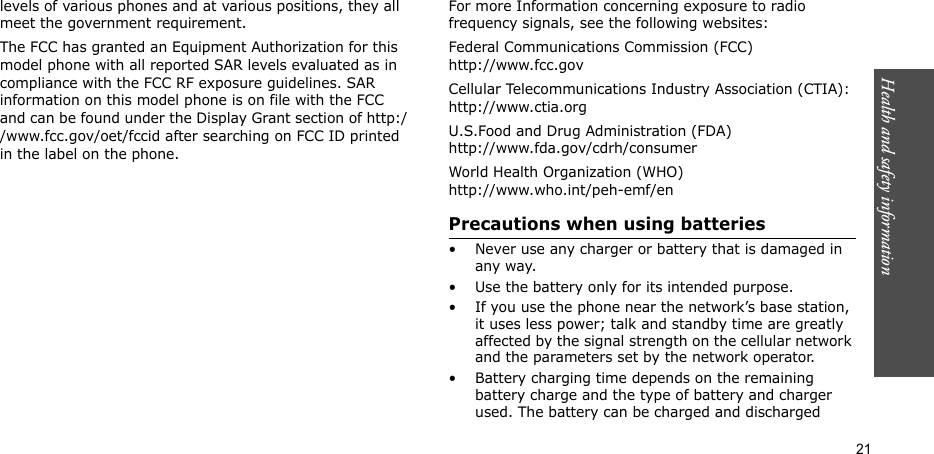Health and safety information  21levels of various phones and at various positions, they all meet the government requirement.The FCC has granted an Equipment Authorization for this model phone with all reported SAR levels evaluated as in compliance with the FCC RF exposure guidelines. SAR information on this model phone is on file with the FCC and can be found under the Display Grant section of http://www.fcc.gov/oet/fccid after searching on FCC ID printed in the label on the phone.For body operationFor body worn operation, this model phone has been tested and meets the FCC RF exposure guidelines when used with a Samsung-supplied or approved accessory designated for this product or when used with and accessory that contains no metal and that positions the handset a minimum from the body. The minimum distance for this model phone is written in the FCC certification information from the body. None compliance with the above conditions may violate FCC RF exposure guidelines. For more Information concerning exposure to radio frequency signals, see the following websites:Federal Communications Commission (FCC)http://www.fcc.govCellular Telecommunications Industry Association (CTIA):http://www.ctia.orgU.S.Food and Drug Administration (FDA)http://www.fda.gov/cdrh/consumerWorld Health Organization (WHO)http://www.who.int/peh-emf/enPrecautions when using batteries• Never use any charger or battery that is damaged in any way.• Use the battery only for its intended purpose.• If you use the phone near the network’s base station, it uses less power; talk and standby time are greatly affected by the signal strength on the cellular network and the parameters set by the network operator.• Battery charging time depends on the remaining battery charge and the type of battery and charger used. The battery can be charged and discharged 