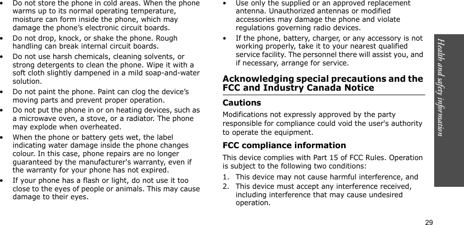 Health and safety information  29• Do not store the phone in cold areas. When the phone warms up to its normal operating temperature, moisture can form inside the phone, which may damage the phone’s electronic circuit boards.• Do not drop, knock, or shake the phone. Rough handling can break internal circuit boards.• Do not use harsh chemicals, cleaning solvents, or strong detergents to clean the phone. Wipe it with a soft cloth slightly dampened in a mild soap-and-water solution.• Do not paint the phone. Paint can clog the device’s moving parts and prevent proper operation.• Do not put the phone in or on heating devices, such as a microwave oven, a stove, or a radiator. The phone may explode when overheated.• When the phone or battery gets wet, the label indicating water damage inside the phone changes colour. In this case, phone repairs are no longer guaranteed by the manufacturer&apos;s warranty, even if the warranty for your phone has not expired. • If your phone has a flash or light, do not use it too close to the eyes of people or animals. This may cause damage to their eyes.• Use only the supplied or an approved replacement antenna. Unauthorized antennas or modified accessories may damage the phone and violate regulations governing radio devices.• If the phone, battery, charger, or any accessory is not working properly, take it to your nearest qualified service facility. The personnel there will assist you, and if necessary, arrange for service.Acknowledging special precautions and the FCC and Industry Canada NoticeCautionsModifications not expressly approved by the party responsible for compliance could void the user&apos;s authority to operate the equipment.FCC compliance informationThis device complies with Part 15 of FCC Rules. Operation is subject to the following two conditions:1. This device may not cause harmful interference, and2. This device must accept any interference received, including interference that may cause undesired operation.