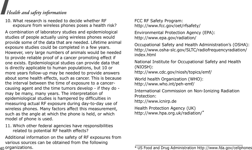 40Health and safety information10. What research is needed to decide whether RF exposure from wireless phones poses a health risk?A combination of laboratory studies and epidemiological studies of people actually using wireless phones would provide some of the data that are needed. Lifetime animal exposure studies could be completed in a few years. However, very large numbers of animals would be needed to provide reliable proof of a cancer promoting effect if one exists. Epidemiological studies can provide data that is directly applicable to human populations, but 10 or more years follow-up may be needed to provide answers about some health effects, such as cancer. This is because the interval between the time of exposure to a cancer-causing agent and the time tumors develop - if they do - may be many, many years. The interpretation of epidemiological studies is hampered by difficulties in measuring actual RF exposure during day-to-day use of wireless phones. Many factors affect this measurement, such as the angle at which the phone is held, or which model of phone is used.11. Which other federal agencies have responsibilities related to potential RF health effects?Additional information on the safety of RF exposures from various sources can be obtained from the following organizations.FCC RF Safety Program:http://www.fcc.gov/oet/rfsafety/Environmental Protection Agency (EPA):http://www.epa.gov/radiation/Occupational Safety and Health Administration’s (OSHA):http://www.osha-slc.gov/SLTC/radiofrequencyradiation/index.htmlNational Institute for Occupational Safety and Health (NIOSH):http://www.cdc.gov/niosh/topics/emf/World health Organization (WHO):http://www.who.int/peh-emf/International Commission on Non-Ionizing Radiation Protection:http://www.icnirp.deHealth Protection Agency (UK) http://www.hpa.org.uk/radiation/** US Food and Drug Administration http://www.fda.gov/cellphones
