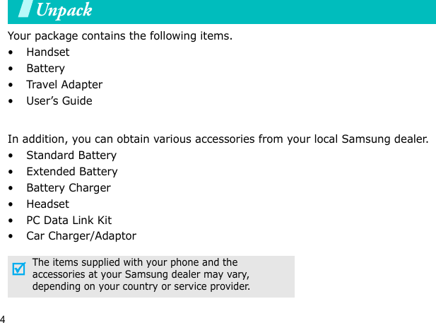 4UnpackYour package contains the following items.•Handset• Battery•Travel Adapter•User’s GuideIn addition, you can obtain various accessories from your local Samsung dealer.•Standard Battery• Extended Battery• Battery Charger•Headset• PC Data Link Kit• Car Charger/AdaptorThe items supplied with your phone and the accessories at your Samsung dealer may vary, depending on your country or service provider.Your phone