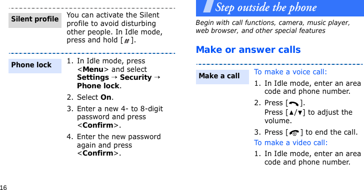 16Step outside the phoneBegin with call functions, camera, music player, web browser, and other special featuresMake or answer callsYou can activate the Silent profile to avoid disturbing other people. In Idle mode, press and hold [ ].1. In Idle mode, press &lt;Menu&gt; and select Settings → Security → Phone lock.2. Select On.3. Enter a new 4- to 8-digit password and press &lt;Confirm&gt;.4. Enter the new password again and press &lt;Confirm&gt;.Silent profilePhone lockTo make a voice call:1. In Idle mode, enter an area code and phone number.2. Press [ ].Press [ / ] to adjust the volume.3. Press [ ] to end the call.To make a video call:1. In Idle mode, enter an area code and phone number.Make a call