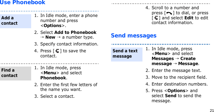 21Use PhonebookSend messages1. In Idle mode, enter a phone number and press &lt;Options&gt;.2. Select Add to Phonebook → New → a number type.3. Specify contact information.4. Press [ ] to save the contact.1. In Idle mode, press &lt;Menu&gt; and select Phonebook.2. Enter the first few letters of the name you want.3. Select a contact.Add a contactFind a contact4. Scroll to a number and press [ ] to dial, or press [ ] and select Edit to edit contact information.1. In Idle mode, press &lt;Menu&gt; and select Messages → Create message → Message.2. Enter the message text.3. Move to the recipient field.4. Enter destination numbers.5. Press &lt;Options&gt; and select Send to send the message.Send a text message