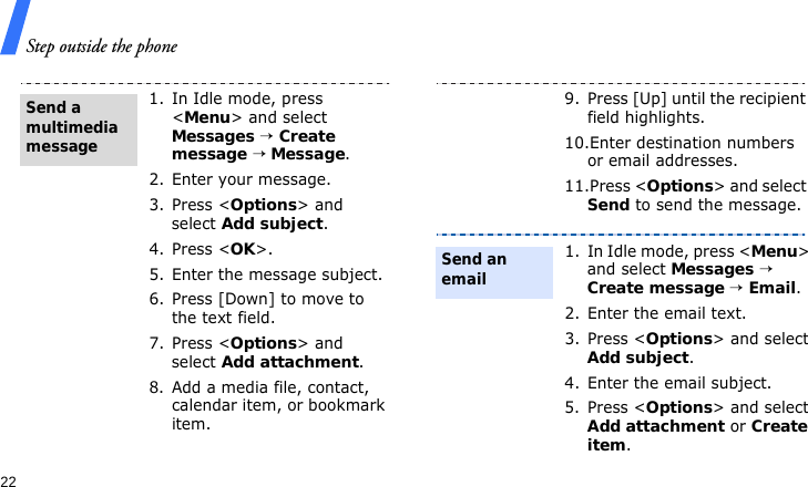 Step outside the phone221. In Idle mode, press &lt;Menu&gt; and select Messages → Create message → Message.2. Enter your message.3. Press &lt;Options&gt; and select Add subject.4. Press &lt;OK&gt;.5. Enter the message subject.6. Press [Down] to move to the text field.7. Press &lt;Options&gt; and select Add attachment.8. Add a media file, contact, calendar item, or bookmark item.Send a multimedia message9. Press [Up] until the recipient field highlights.10.Enter destination numbers or email addresses.11.Press &lt;Options&gt; and select Send to send the message.1. In Idle mode, press &lt;Menu&gt; and select Messages → Create message → Email.2. Enter the email text.3. Press &lt;Options&gt; and select Add subject.4. Enter the email subject.5. Press &lt;Options&gt; and select Add attachment or Create item.Send an email