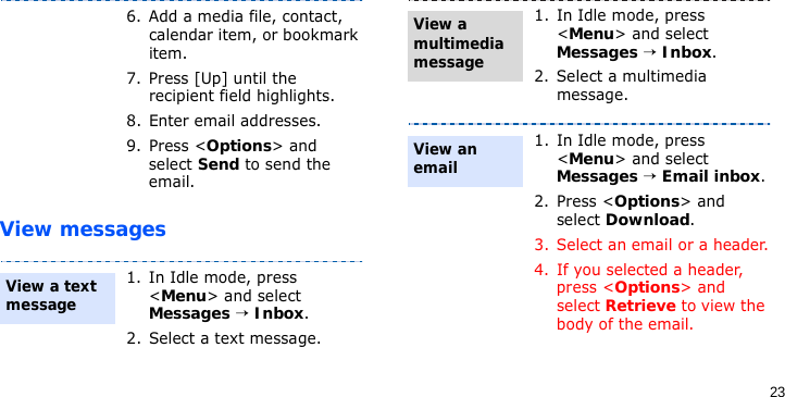 23View messages6. Add a media file, contact, calendar item, or bookmark item.7. Press [Up] until the recipient field highlights.8. Enter email addresses.9. Press &lt;Options&gt; and select Send to send the email.1. In Idle mode, press &lt;Menu&gt; and select Messages → Inbox.2. Select a text message.View a text message 1. In Idle mode, press &lt;Menu&gt; and select Messages → Inbox.2. Select a multimedia message.1. In Idle mode, press &lt;Menu&gt; and select Messages → Email inbox.2. Press &lt;Options&gt; and select Download.3. Select an email or a header.4. If you selected a header, press &lt;Options&gt; and select Retrieve to view the body of the email.View a multimedia messageView an email