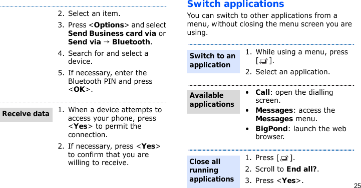 25Switch applicationsYou can switch to other applications from a menu, without closing the menu screen you are using.2. Select an item.3. Press &lt;Options&gt; and select Send Business card via or Send via → Bluetooth.4. Search for and select a device.5. If necessary, enter the Bluetooth PIN and press &lt;OK&gt;.1. When a device attempts to access your phone, press &lt;Yes&gt; to permit the connection.2. If necessary, press &lt;Yes&gt; to confirm that you are willing to receive.Receive data1. While using a menu, press [].2. Select an application.•Call: open the dialling screen.•Messages: access the Messages menu.•BigPond: launch the web browser.1. Press [ ].2. Scroll to End all?.3. Press &lt;Yes&gt;. Switch to an applicationAvailable applicationsClose all running applications