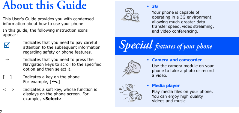 2About this GuideThis User’s Guide provides you with condensed information about how to use your phone.In this guide, the following instruction icons appear: Indicates that you need to pay careful attention to the subsequent information regarding safety or phone features.  →Indicates that you need to press the Navigation keys to scroll to the specified option and then select it.[    ] Indicates a key on the phone. For example, [ ]&lt;    &gt; Indicates a soft key, whose function is displays on the phone screen. For example, &lt;Select&gt;•3GYour phone is capable of operating in a 3G environment, allowing much greater data transfer speed, video streaming, and video conferencing.Special features of your phone• Camera and camcorderUse the camera module on your phone to take a photo or record a video.• Media playerPlay media files on your phone. You can enjoy high quality videos and music.