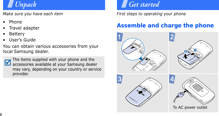 6UnpackMake sure you have each item• Phone•Travel adapter•Battery• User’s GuideYou can obtain various accessories from your local Samsung dealer.Get startedFirst steps to operating your phoneAssemble and charge the phone The items supplied with your phone and the accessories available at your Samsung dealer may vary, depending on your country or service provider. To AC  p o we r  out l et