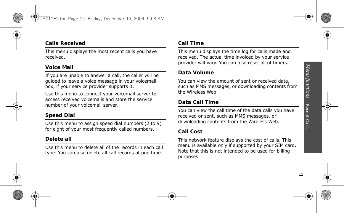 Menu functions    Recent Calls12Calls ReceivedThis menu displays the most recent calls you have received.Voice MailIf you are unable to answer a call, the caller will be guided to leave a voice message in your voicemail box, if your service provider supports it. Use this menu to connect your voicemail server to access received voicemails and store the service number of your voicemail server.Speed DialUse this menu to assign speed dial numbers (2 to 9) for eight of your most frequently called numbers.Delete allUse this menu to delete all of the records in each call type. You can also delete all call records at one time.Call TimeThis menu displays the time log for calls made and received. The actual time invoiced by your service provider will vary. You can also reset all of timers.Data VolumeYou can view the amount of sent or received data, such as MMS messages, or downloading contents from the Wireless Web.Data Call TimeYou can view the call time of the data calls you have received or sent, such as MMS messages, or downloading contents from the Wireless Web.Call CostThis network feature displays the cost of calls. This menu is available only if supported by your SIM card. Note that this is not intended to be used for billing purposes.A717-2.fm  Page 12  Friday, December 15, 2006  9:08 AM