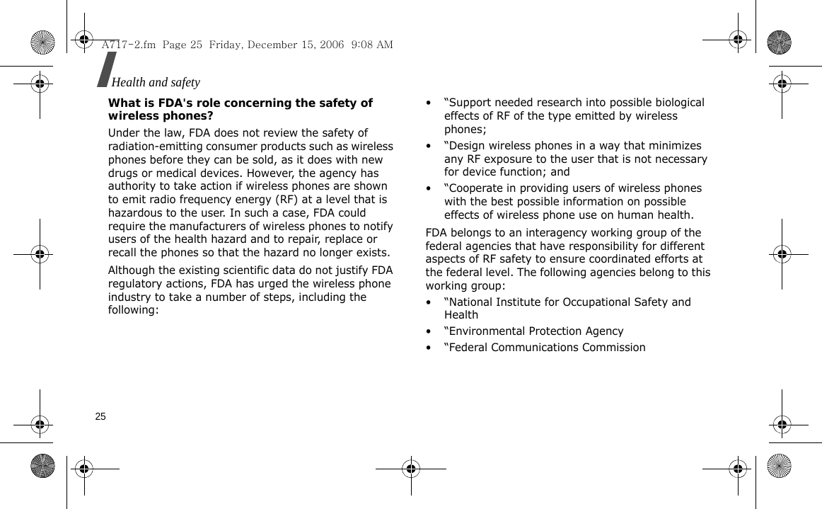 25Health and safety What is FDA&apos;s role concerning the safety of wireless phones?Under the law, FDA does not review the safety of radiation-emitting consumer products such as wireless phones before they can be sold, as it does with new drugs or medical devices. However, the agency has authority to take action if wireless phones are shown to emit radio frequency energy (RF) at a level that is hazardous to the user. In such a case, FDA could require the manufacturers of wireless phones to notify users of the health hazard and to repair, replace or recall the phones so that the hazard no longer exists.Although the existing scientific data do not justify FDA regulatory actions, FDA has urged the wireless phone industry to take a number of steps, including the following:• “Support needed research into possible biological effects of RF of the type emitted by wireless phones;• “Design wireless phones in a way that minimizes any RF exposure to the user that is not necessary for device function; and• “Cooperate in providing users of wireless phones with the best possible information on possible effects of wireless phone use on human health.FDA belongs to an interagency working group of the federal agencies that have responsibility for different aspects of RF safety to ensure coordinated efforts at the federal level. The following agencies belong to this working group:• “National Institute for Occupational Safety and Health• “Environmental Protection Agency• “Federal Communications CommissionA717-2.fm  Page 25  Friday, December 15, 2006  9:08 AM