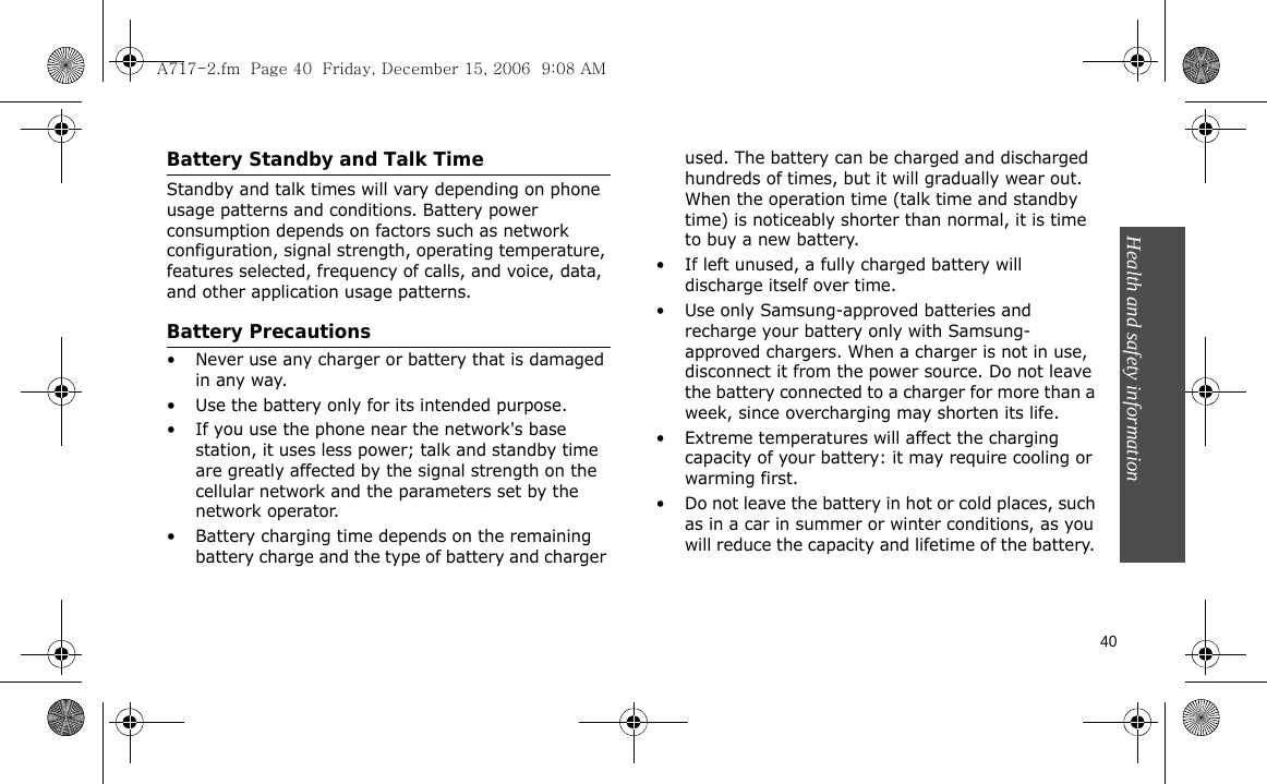 Health and safety information    40Battery Standby and Talk TimeStandby and talk times will vary depending on phone usage patterns and conditions. Battery power consumption depends on factors such as network configuration, signal strength, operating temperature, features selected, frequency of calls, and voice, data, and other application usage patterns. Battery Precautions• Never use any charger or battery that is damaged in any way.• Use the battery only for its intended purpose.• If you use the phone near the network&apos;s base station, it uses less power; talk and standby time are greatly affected by the signal strength on the cellular network and the parameters set by the network operator.• Battery charging time depends on the remaining battery charge and the type of battery and charger used. The battery can be charged and discharged hundreds of times, but it will gradually wear out. When the operation time (talk time and standby time) is noticeably shorter than normal, it is time to buy a new battery.• If left unused, a fully charged battery will discharge itself over time.• Use only Samsung-approved batteries and recharge your battery only with Samsung-approved chargers. When a charger is not in use, disconnect it from the power source. Do not leave the battery connected to a charger for more than a week, since overcharging may shorten its life.• Extreme temperatures will affect the charging capacity of your battery: it may require cooling or warming first.• Do not leave the battery in hot or cold places, such as in a car in summer or winter conditions, as you will reduce the capacity and lifetime of the battery. A717-2.fm  Page 40  Friday, December 15, 2006  9:08 AM