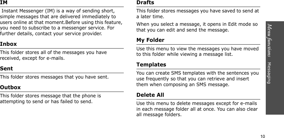 Menu functions    Messaging10IM Instant Messenger (IM) is a way of sending short, simple messages that are delivered immediately to users online at that moment.Before using this feature, you need to subscribe to a messenger service. For further details, contact your service provider.InboxThis folder stores all of the messages you have received, except for e-mails.SentThis folder stores messages that you have sent.OutboxThis folder stores message that the phone is attempting to send or has failed to send.DraftsThis folder stores messages you have saved to send at a later time. When you select a message, it opens in Edit mode so that you can edit and send the message.My FolderUse this menu to view the messages you have moved to this folder while viewing a message list.TemplatesYou can create SMS templates with the sentences you use frequently so that you can retrieve and insert them when composing an SMS message.Delete AllUse this menu to delete messages except for e-mails in each message folder all at once. You can also clear all message folders.