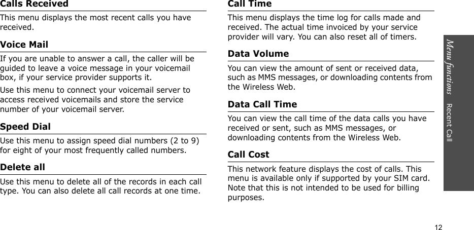 Menu functions    Recent Call12Calls ReceivedThis menu displays the most recent calls you have received.Voice MailIf you are unable to answer a call, the caller will be guided to leave a voice message in your voicemail box, if your service provider supports it. Use this menu to connect your voicemail server to access received voicemails and store the service number of your voicemail server.Speed DialUse this menu to assign speed dial numbers (2 to 9) for eight of your most frequently called numbers.Delete allUse this menu to delete all of the records in each call type. You can also delete all call records at one time.Call TimeThis menu displays the time log for calls made and received. The actual time invoiced by your service provider will vary. You can also reset all of timers.Data VolumeYou can view the amount of sent or received data, such as MMS messages, or downloading contents from the Wireless Web.Data Call TimeYou can view the call time of the data calls you have received or sent, such as MMS messages, or downloading contents from the Wireless Web.Call CostThis network feature displays the cost of calls. This menu is available only if supported by your SIM card. Note that this is not intended to be used for billing purposes.