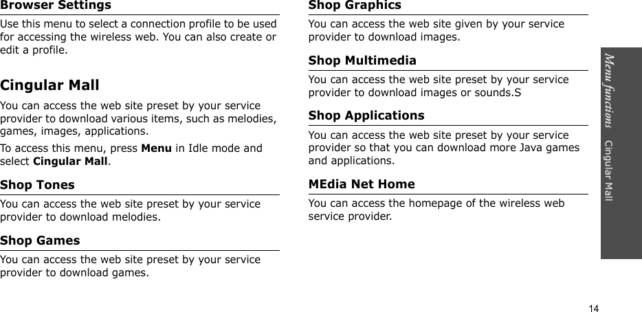 Menu functions    Cingular Mall14Browser SettingsUse this menu to select a connection profile to be used for accessing the wireless web. You can also create or edit a profile.Cingular MallYou can access the web site preset by your service provider to download various items, such as melodies, games, images, applications.To access this menu, press Menu in Idle mode and select Cingular Mall.Shop TonesYou can access the web site preset by your service provider to download melodies.Shop GamesYou can access the web site preset by your service provider to download games.Shop GraphicsYou can access the web site given by your service provider to download images.Shop MultimediaYou can access the web site preset by your service provider to download images or sounds.SShop ApplicationsYou can access the web site preset by your service provider so that you can download more Java games and applications.MEdia Net HomeYou can access the homepage of the wireless web service provider.