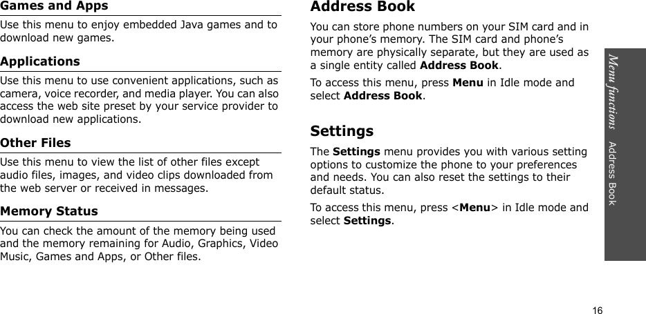Menu functions    Address Book16Games and AppsUse this menu to enjoy embedded Java games and to download new games.ApplicationsUse this menu to use convenient applications, such as camera, voice recorder, and media player. You can also access the web site preset by your service provider to download new applications.Other FilesUse this menu to view the list of other files except audio files, images, and video clips downloaded from the web server or received in messages.Memory StatusYou can check the amount of the memory being used and the memory remaining for Audio, Graphics, Video Music, Games and Apps, or Other files.Address BookYou can store phone numbers on your SIM card and in your phone’s memory. The SIM card and phone’s memory are physically separate, but they are used as a single entity called Address Book.To access this menu, press Menu in Idle mode and select Address Book.SettingsThe Settings menu provides you with various setting options to customize the phone to your preferences and needs. You can also reset the settings to their default status.To access this menu, press &lt;Menu&gt; in Idle mode and select Settings.