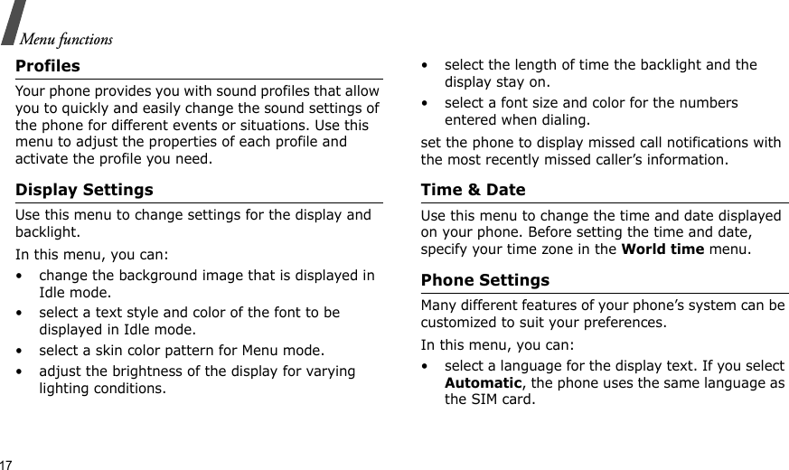 17Menu functionsProfilesYour phone provides you with sound profiles that allow you to quickly and easily change the sound settings of the phone for different events or situations. Use this menu to adjust the properties of each profile and activate the profile you need.Display SettingsUse this menu to change settings for the display and backlight.In this menu, you can:• change the background image that is displayed in Idle mode.• select a text style and color of the font to be displayed in Idle mode.• select a skin color pattern for Menu mode.• adjust the brightness of the display for varying lighting conditions.• select the length of time the backlight and the display stay on.• select a font size and color for the numbers entered when dialing.set the phone to display missed call notifications with the most recently missed caller’s information.Time &amp; DateUse this menu to change the time and date displayed on your phone. Before setting the time and date, specify your time zone in the World time menu.Phone SettingsMany different features of your phone’s system can be customized to suit your preferences.In this menu, you can:• select a language for the display text. If you select Automatic, the phone uses the same language as the SIM card.