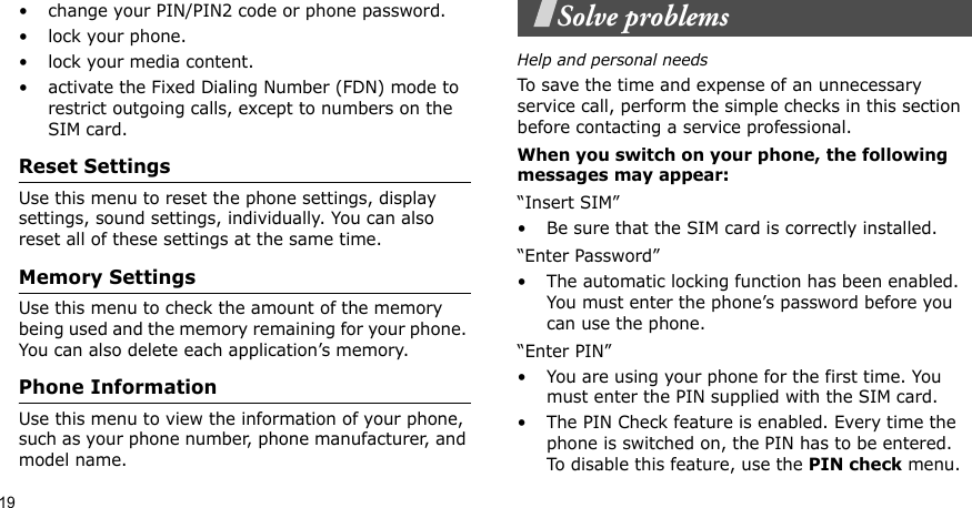 19• change your PIN/PIN2 code or phone password. • lock your phone.• lock your media content.• activate the Fixed Dialing Number (FDN) mode to restrict outgoing calls, except to numbers on the SIM card.Reset SettingsUse this menu to reset the phone settings, display settings, sound settings, individually. You can also reset all of these settings at the same time.Memory SettingsUse this menu to check the amount of the memory being used and the memory remaining for your phone. You can also delete each application’s memory.Phone InformationUse this menu to view the information of your phone, such as your phone number, phone manufacturer, and model name.Solve problemsHelp and personal needsTo save the time and expense of an unnecessary service call, perform the simple checks in this section before contacting a service professional.When you switch on your phone, the following messages may appear:“Insert SIM”• Be sure that the SIM card is correctly installed.“Enter Password”• The automatic locking function has been enabled. You must enter the phone’s password before you can use the phone.“Enter PIN”• You are using your phone for the first time. You must enter the PIN supplied with the SIM card.• The PIN Check feature is enabled. Every time the phone is switched on, the PIN has to be entered. To disable this feature, use the PIN check menu.