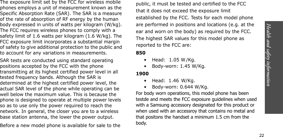 Health and safety information    22The exposure limit set by the FCC for wireless mobile phones employs a unit of measurement known as the Specific Absorption Rate (SAR). The SAR is a measure of the rate of absorption of RF energy by the human body expressed in units of watts per kilogram (W/kg). The FCC requires wireless phones to comply with a safety limit of 1.6 watts per kilogram (1.6 W/kg). The FCC exposure limit incorporates a substantial margin of safety to give additional protection to the public and to account for any variations in measurements.SAR tests are conducted using standard operating positions accepted by the FCC with the phone transmitting at its highest certified power level in all tested frequency bands. Although the SAR is determined at the highest certified power level, the actual SAR level of the phone while operating can be well below the maximum value. This is because the phone is designed to operate at multiple power levels so as to use only the power required to reach the network. In general, the closer you are to a wireless base station antenna, the lower the power output.Before a new model phone is available for sale to thepublic, it must be tested and certified to the FCCthat it does not exceed the exposure limitestablished by the FCC. Tests for each model phoneare performed in positions and locations (e.g. at theear and worn on the body) as required by the FCC.The highest SAR values for this model phone asreported to the FCC are:850•Head:           1.05 W    /Kg.• Body-worn: 1.45 W/Kg.1900•Head:   1.46     W/Kg.• Body-worn: 0.644 W/Kg.For body worn operations, this model phone has been testde and meets the FCC exposure guidelines when used with a Samsung accessory designated for this product or when used with an accessroy that contains no metal and that positons the handset a minimum 1.5 cm from the body.