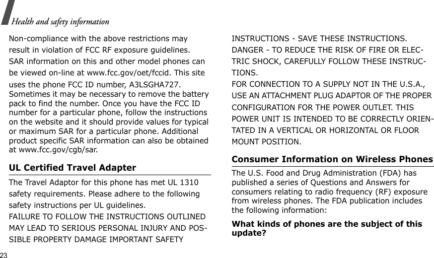 23Health and safety informationNon-compliance with the above restrictions mayresult in violation of FCC RF exposure guidelines.SAR information on this and other model phones canbe viewed on-line at www.fcc.gov/oet/fccid. This siteuses the phone FCC ID number, A3LSGHA727. Sometimes it may be necessary to remove the battery pack to find the number. Once you have the FCC ID number for a particular phone, follow the instructions on the website and it should provide values for typical or maximum SAR for a particular phone. Additional product specific SAR information can also be obtained at www.fcc.gov/cgb/sar.UL Certified Travel AdapterThe Travel Adaptor for this phone has met UL 1310 safety requirements. Please adhere to the following safety instructions per UL guidelines.FAILURE TO FOLLOW THE INSTRUCTIONS OUTLINED MAY LEAD TO SERIOUS PERSONAL INJURY AND POS-SIBLE PROPERTY DAMAGE IMPORTANT SAFETY INSTRUCTIONS - SAVE THESE INSTRUCTIONS.DANGER - TO REDUCE THE RISK OF FIRE OR ELEC-TRIC SHOCK, CAREFULLY FOLLOW THESE INSTRUC-TIONS.FOR CONNECTION TO A SUPPLY NOT IN THE U.S.A., USE AN ATTACHMENT PLUG ADAPTOR OF THE PROPER CONFIGURATION FOR THE POWER OUTLET. THIS POWER UNIT IS INTENDED TO BE CORRECTLY ORIEN-TATED IN A VERTICAL OR HORIZONTAL OR FLOOR MOUNT POSITION.Consumer Information on Wireless PhonesThe U.S. Food and Drug Administration (FDA) has published a series of Questions and Answers for consumers relating to radio frequency (RF) exposure from wireless phones. The FDA publication includes the following information:What kinds of phones are the subject of this update?