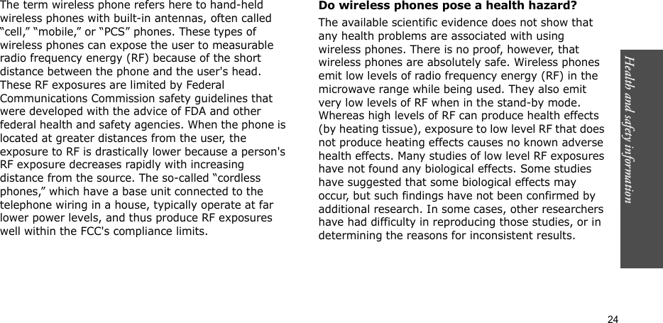Health and safety information    24The term wireless phone refers here to hand-held wireless phones with built-in antennas, often called “cell,” “mobile,” or “PCS” phones. These types of wireless phones can expose the user to measurable radio frequency energy (RF) because of the short distance between the phone and the user&apos;s head. These RF exposures are limited by Federal Communications Commission safety guidelines that were developed with the advice of FDA and other federal health and safety agencies. When the phone is located at greater distances from the user, the exposure to RF is drastically lower because a person&apos;s RF exposure decreases rapidly with increasing distance from the source. The so-called “cordless phones,” which have a base unit connected to the telephone wiring in a house, typically operate at far lower power levels, and thus produce RF exposures well within the FCC&apos;s compliance limits.Do wireless phones pose a health hazard?The available scientific evidence does not show that any health problems are associated with using wireless phones. There is no proof, however, that wireless phones are absolutely safe. Wireless phones emit low levels of radio frequency energy (RF) in the microwave range while being used. They also emit very low levels of RF when in the stand-by mode. Whereas high levels of RF can produce health effects (by heating tissue), exposure to low level RF that does not produce heating effects causes no known adverse health effects. Many studies of low level RF exposures have not found any biological effects. Some studies have suggested that some biological effects may occur, but such findings have not been confirmed by additional research. In some cases, other researchers have had difficulty in reproducing those studies, or in determining the reasons for inconsistent results.