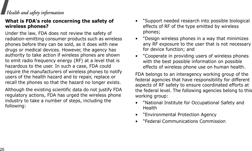 25Health and safety informationWhat is FDA&apos;s role concerning the safety of wireless phones?Under the law, FDA does not review the safety of radiation-emitting consumer products such as wireless phones before they can be sold, as it does with new drugs or medical devices. However, the agency has authority to take action if wireless phones are shown to emit radio frequency energy (RF) at a level that is hazardous to the user. In such a case, FDA could require the manufacturers of wireless phones to notify users of the health hazard and to repair, replace or recall the phones so that the hazard no longer exists.Although the existing scientific data do not justify FDA regulatory actions, FDA has urged the wireless phone industry to take a number of steps, including the following:• “Support needed research into possible biological effects of RF of the type emitted by wireless phones;• “Design wireless phones in a way that minimizes any RF exposure to the user that is not necessary for device function; and• “Cooperate in providing users of wireless phones with the best possible information on possible effects of wireless phone use on human health.FDA belongs to an interagency working group of the federal agencies that have responsibility for different aspects of RF safety to ensure coordinated efforts at the federal level. The following agencies belong to this working group:• “National Institute for Occupational Safety and Health• “Environmental Protection Agency• “Federal Communications Commission