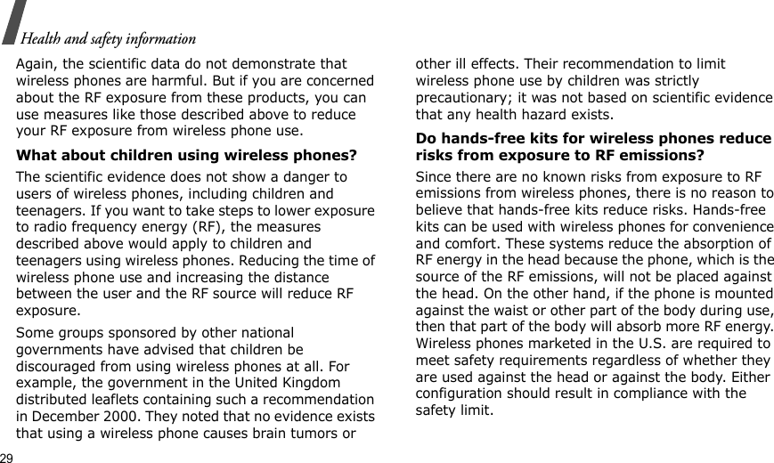 29Health and safety informationAgain, the scientific data do not demonstrate that wireless phones are harmful. But if you are concerned about the RF exposure from these products, you can use measures like those described above to reduce your RF exposure from wireless phone use.What about children using wireless phones?The scientific evidence does not show a danger to users of wireless phones, including children and teenagers. If you want to take steps to lower exposure to radio frequency energy (RF), the measures described above would apply to children and teenagers using wireless phones. Reducing the time of wireless phone use and increasing the distance between the user and the RF source will reduce RF exposure.Some groups sponsored by other national governments have advised that children be discouraged from using wireless phones at all. For example, the government in the United Kingdom distributed leaflets containing such a recommendation in December 2000. They noted that no evidence exists that using a wireless phone causes brain tumors or other ill effects. Their recommendation to limit wireless phone use by children was strictly precautionary; it was not based on scientific evidence that any health hazard exists. Do hands-free kits for wireless phones reduce risks from exposure to RF emissions?Since there are no known risks from exposure to RF emissions from wireless phones, there is no reason to believe that hands-free kits reduce risks. Hands-free kits can be used with wireless phones for convenience and comfort. These systems reduce the absorption of RF energy in the head because the phone, which is the source of the RF emissions, will not be placed against the head. On the other hand, if the phone is mounted against the waist or other part of the body during use, then that part of the body will absorb more RF energy. Wireless phones marketed in the U.S. are required to meet safety requirements regardless of whether they are used against the head or against the body. Either configuration should result in compliance with the safety limit.