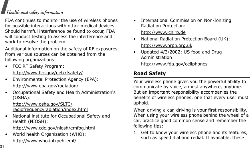 31Health and safety informationFDA continues to monitor the use of wireless phones for possible interactions with other medical devices. Should harmful interference be found to occur, FDA will conduct testing to assess the interference and work to resolve the problem.Additional information on the safety of RF exposures from various sources can be obtained from the following organizations:• FCC RF Safety Program:http://www.fcc.gov/oet/rfsafety/• Environmental Protection Agency (EPA):http://www.epa.gov/radiation/• Occupational Safety and Health Administration&apos;s (OSHA): http://www.osha.gov/SLTC/radiofrequencyradiation/index.html• National institute for Occupational Safety and Health (NIOSH):http://www.cdc.gov/niosh/emfpg.html • World health Organization (WHO):http://www.who.int/peh-emf/• International Commission on Non-Ionizing Radiation Protection:http://www.icnirp.de• National Radiation Protection Board (UK):http://www.nrpb.org.uk• Updated 4/3/2002: US food and Drug Administrationhttp://www.fda.gov/cellphonesRoad SafetyYour wireless phone gives you the powerful ability to communicate by voice, almost anywhere, anytime. But an important responsibility accompanies the benefits of wireless phones, one that every user must uphold.When driving a car, driving is your first responsibility. When using your wireless phone behind the wheel of a car, practice good common sense and remember the following tips:1. Get to know your wireless phone and its features, such as speed dial and redial. If available, these 