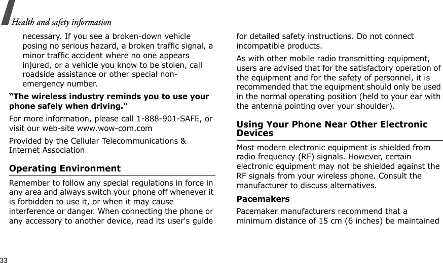 33Health and safety informationnecessary. If you see a broken-down vehicle posing no serious hazard, a broken traffic signal, a minor traffic accident where no one appears injured, or a vehicle you know to be stolen, call roadside assistance or other special non-emergency number.“The wireless industry reminds you to use your phone safely when driving.”For more information, please call 1-888-901-SAFE, or visit our web-site www.wow-com.comProvided by the Cellular Telecommunications &amp; Internet AssociationOperating EnvironmentRemember to follow any special regulations in force in any area and always switch your phone off whenever it is forbidden to use it, or when it may cause interference or danger. When connecting the phone or any accessory to another device, read its user&apos;s guide for detailed safety instructions. Do not connect incompatible products.As with other mobile radio transmitting equipment, users are advised that for the satisfactory operation of the equipment and for the safety of personnel, it is recommended that the equipment should only be used in the normal operating position (held to your ear with the antenna pointing over your shoulder).Using Your Phone Near Other Electronic DevicesMost modern electronic equipment is shielded from radio frequency (RF) signals. However, certain electronic equipment may not be shielded against the RF signals from your wireless phone. Consult the manufacturer to discuss alternatives.PacemakersPacemaker manufacturers recommend that a minimum distance of 15 cm (6 inches) be maintained 