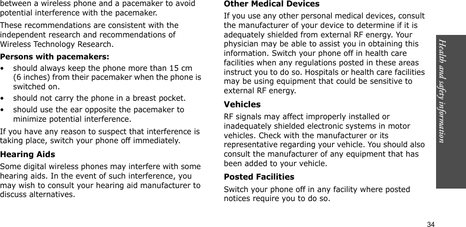 Health and safety information    34between a wireless phone and a pacemaker to avoid potential interference with the pacemaker.These recommendations are consistent with the independent research and recommendations of Wireless Technology Research.Persons with pacemakers:• should always keep the phone more than 15 cm (6 inches) from their pacemaker when the phone is switched on.• should not carry the phone in a breast pocket.• should use the ear opposite the pacemaker to minimize potential interference.If you have any reason to suspect that interference is taking place, switch your phone off immediately.Hearing AidsSome digital wireless phones may interfere with some hearing aids. In the event of such interference, you may wish to consult your hearing aid manufacturer to discuss alternatives.Other Medical DevicesIf you use any other personal medical devices, consult the manufacturer of your device to determine if it is adequately shielded from external RF energy. Your physician may be able to assist you in obtaining this information. Switch your phone off in health care facilities when any regulations posted in these areas instruct you to do so. Hospitals or health care facilities may be using equipment that could be sensitive to external RF energy.VehiclesRF signals may affect improperly installed or inadequately shielded electronic systems in motor vehicles. Check with the manufacturer or its representative regarding your vehicle. You should also consult the manufacturer of any equipment that has been added to your vehicle.Posted FacilitiesSwitch your phone off in any facility where posted notices require you to do so.