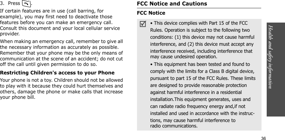 Health and safety information    363. Press .If certain features are in use (call barring, for example), you may first need to deactivate those features before you can make an emergency call. Consult this document and your local cellular service provider.When making an emergency call, remember to give all the necessary information as accurately as possible. Remember that your phone may be the only means of communication at the scene of an accident; do not cut off the call until given permission to do so.Restricting Children&apos;s access to your PhoneYour phone is not a toy. Children should not be allowed to play with it because they could hurt themselves and others, damage the phone or make calls that increase your phone bill.FCC Notice and CautionsFCC Notice• This device complies with Part 15 of the FCCRules. Operation is subject to the following twoconditions: (1) this device may not cause harmfulinterference, and (2) this device must accept anyinterference received, including interference thatmay cause undesired operation.• This equipment has been tested and found tocomply with the limits for a Class B digital device,pursuant to part 15 of the FCC Rules. These limitsare designed to provide reasonable protectionagainst harmful interference in a residentialinstallation.This equipment generates, uses andcan radiate radio frequency energy and,if notinstalled and used in accordance with the instruc-tions, may cause harmful interference toradio communications.