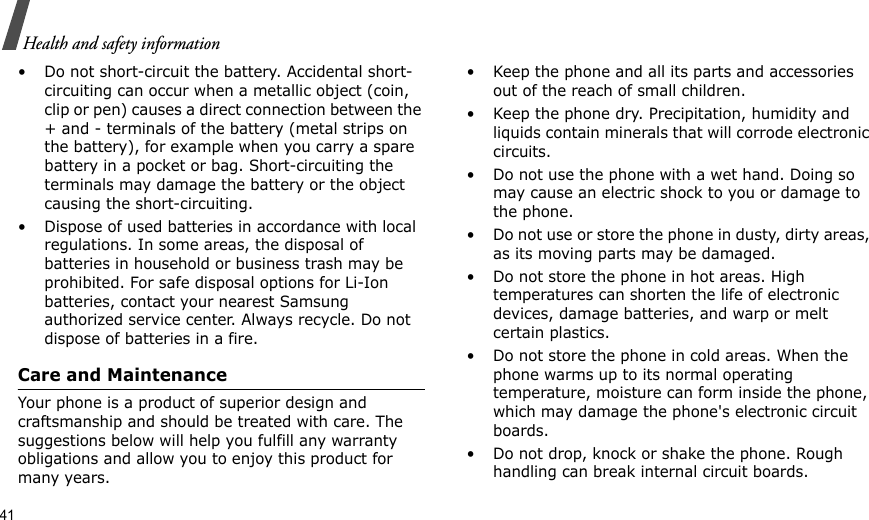 41Health and safety information• Do not short-circuit the battery. Accidental short- circuiting can occur when a metallic object (coin, clip or pen) causes a direct connection between the + and - terminals of the battery (metal strips on the battery), for example when you carry a spare battery in a pocket or bag. Short-circuiting the terminals may damage the battery or the object causing the short-circuiting.• Dispose of used batteries in accordance with local regulations. In some areas, the disposal of batteries in household or business trash may be prohibited. For safe disposal options for Li-Ion batteries, contact your nearest Samsung authorized service center. Always recycle. Do not dispose of batteries in a fire.Care and MaintenanceYour phone is a product of superior design and craftsmanship and should be treated with care. The suggestions below will help you fulfill any warranty obligations and allow you to enjoy this product for many years.• Keep the phone and all its parts and accessories out of the reach of small children.• Keep the phone dry. Precipitation, humidity and liquids contain minerals that will corrode electronic circuits.• Do not use the phone with a wet hand. Doing so may cause an electric shock to you or damage to the phone.• Do not use or store the phone in dusty, dirty areas, as its moving parts may be damaged.• Do not store the phone in hot areas. High temperatures can shorten the life of electronic devices, damage batteries, and warp or melt certain plastics.• Do not store the phone in cold areas. When the phone warms up to its normal operating temperature, moisture can form inside the phone, which may damage the phone&apos;s electronic circuit boards.• Do not drop, knock or shake the phone. Rough handling can break internal circuit boards.