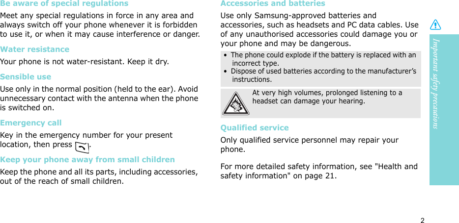 Important safety precautions2Be aware of special regulationsMeet any special regulations in force in any area and always switch off your phone whenever it is forbidden to use it, or when it may cause interference or danger.Water resistanceYour phone is not water-resistant. Keep it dry. Sensible useUse only in the normal position (held to the ear). Avoid unnecessary contact with the antenna when the phone is switched on.Emergency callKey in the emergency number for your present location, then press  . Keep your phone away from small children Keep the phone and all its parts, including accessories, out of the reach of small children.Accessories and batteriesUse only Samsung-approved batteries and accessories, such as headsets and PC data cables. Use of any unauthorised accessories could damage you or your phone and may be dangerous.Qualified serviceOnly qualified service personnel may repair your phone.For more detailed safety information, see &quot;Health and safety information&quot; on page 21.•  The phone could explode if the battery is replaced with an incorrect type.•  Dispose of used batteries according to the manufacturer’s instructions.At very high volumes, prolonged listening to a headset can damage your hearing.