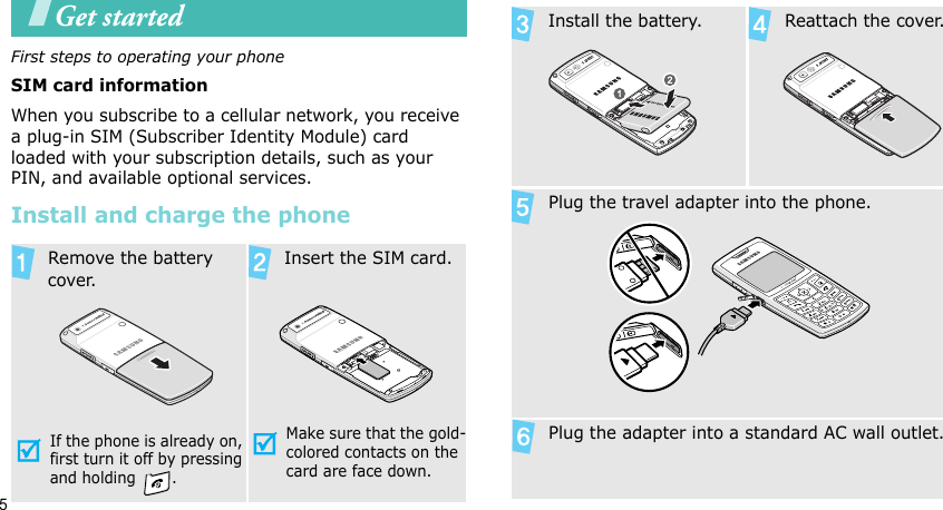 5Get startedFirst steps to operating your phoneSIM card informationWhen you subscribe to a cellular network, you receive a plug-in SIM (Subscriber Identity Module) card loaded with your subscription details, such as your PIN, and available optional services.Install and charge the phone  Remove the battery cover.If the phone is already on, first turn it off by pressing and holding  .  Insert the SIM card.Make sure that the gold-colored contacts on the card are face down.  Install the battery.   Reattach the cover.  Plug the travel adapter into the phone.  Plug the adapter into a standard AC wall outlet.