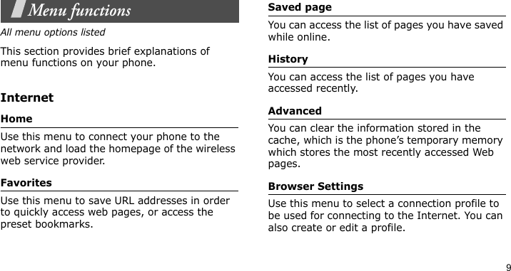 9Menu functionsAll menu options listedThis section provides brief explanations of menu functions on your phone.InternetHomeUse this menu to connect your phone to the network and load the homepage of the wireless web service provider.FavoritesUse this menu to save URL addresses in order to quickly access web pages, or access the preset bookmarks.Saved pageYou can access the list of pages you have saved while online.HistoryYou can access the list of pages you have accessed recently.AdvancedYou can clear the information stored in the cache, which is the phone’s temporary memory which stores the most recently accessed Web pages.Browser SettingsUse this menu to select a connection profile to be used for connecting to the Internet. You can also create or edit a profile.