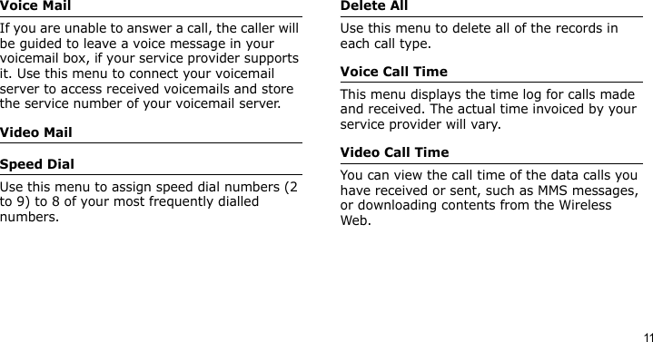 11Voice MailIf you are unable to answer a call, the caller will be guided to leave a voice message in your voicemail box, if your service provider supports it. Use this menu to connect your voicemail server to access received voicemails and store the service number of your voicemail server.Video MailSpeed DialUse this menu to assign speed dial numbers (2 to 9) to 8 of your most frequently dialled numbers.Delete AllUse this menu to delete all of the records in each call type.Voice Call TimeThis menu displays the time log for calls made and received. The actual time invoiced by your service provider will vary.Video Call TimeYou can view the call time of the data calls you have received or sent, such as MMS messages, or downloading contents from the Wireless Web.